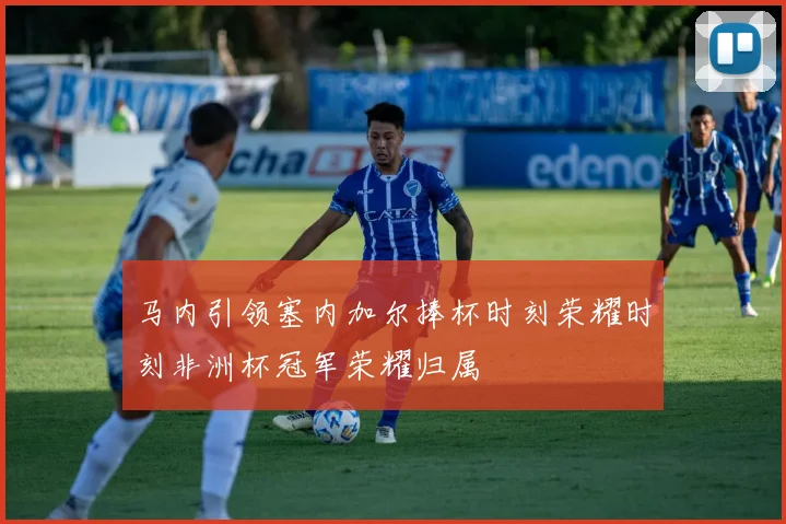 马内引领塞内加尔捧杯时刻荣耀时刻非洲杯冠军荣耀归属
