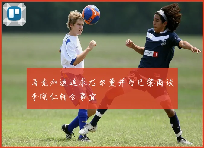 马竞加速追求尤尔曼并与巴黎商谈李刚仁转会事宜