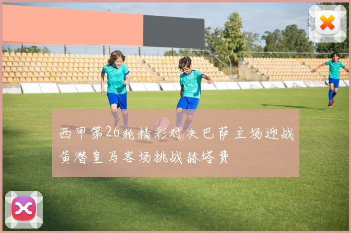 西甲第26轮精彩对决巴萨主场迎战黄潜皇马客场挑战赫塔费