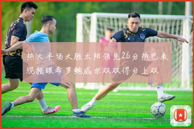 热火半场大胜太阳领先26分热巴表现抢眼希罗鲍威尔双双得分上双