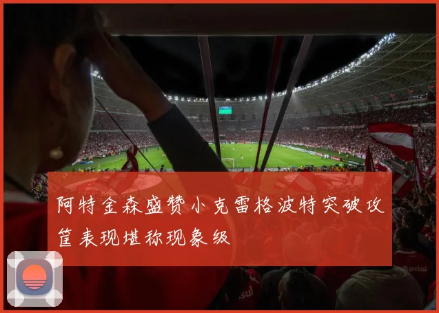 阿特金森盛赞小克雷格波特突破攻筐表现堪称现象级