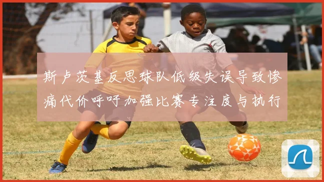 斯卢茨基反思球队低级失误导致惨痛代价呼吁加强比赛专注度与执行力