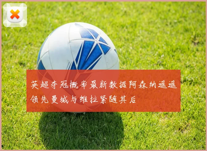 英超夺冠概率最新数据阿森纳遥遥领先曼城与维拉紧随其后