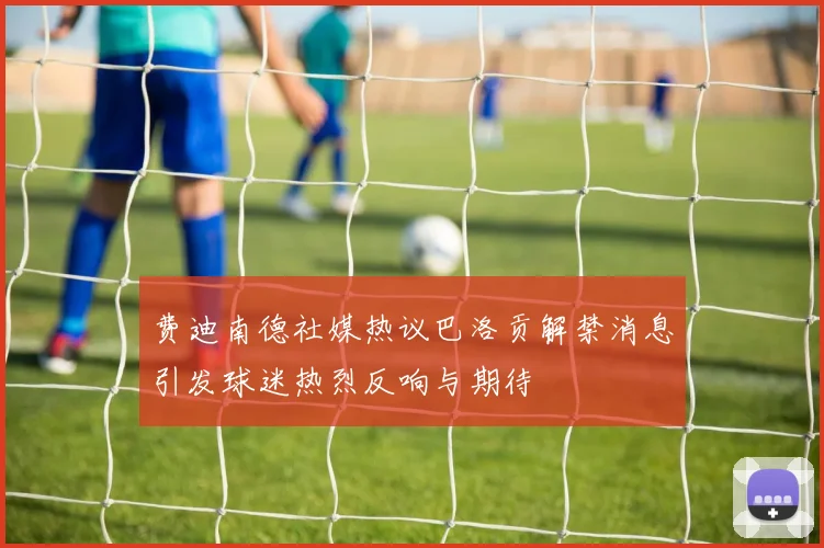 费迪南德社媒热议巴洛贡解禁消息引发球迷热烈反响与期待