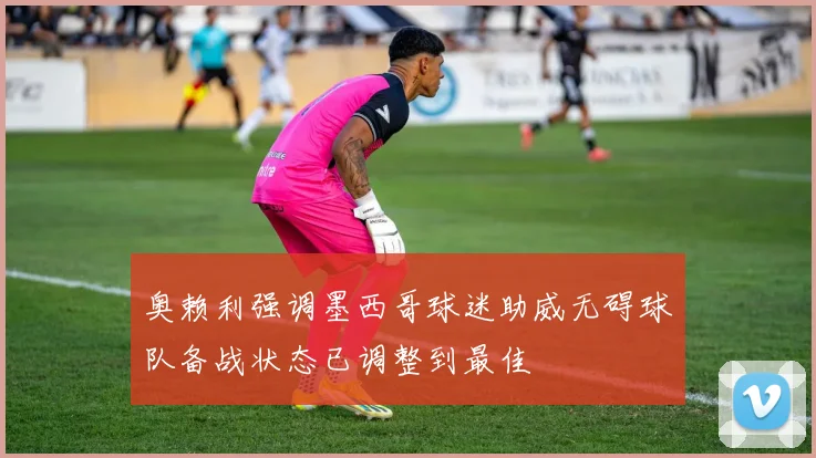 奥赖利强调墨西哥球迷助威无碍球队备战状态已调整到最佳
