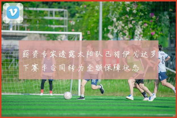 薪资专家透露太阳队已将伊戈达罗下赛季合同转为全额保障状态