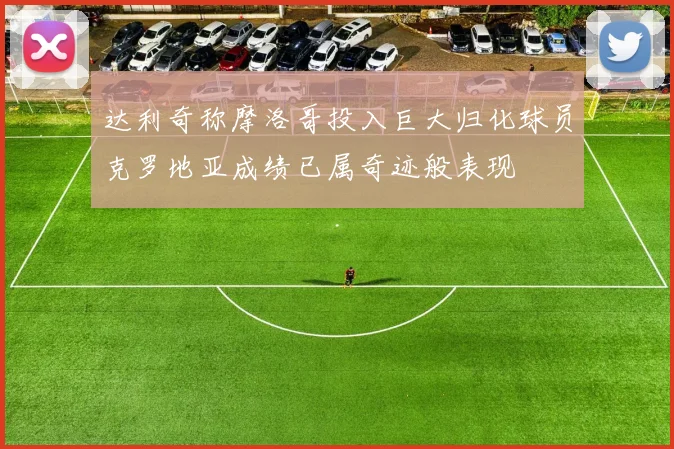 达利奇称摩洛哥投入巨大归化球员克罗地亚成绩已属奇迹般表现