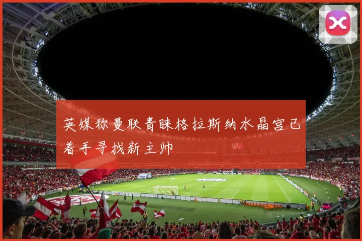 英媒称曼联青睐格拉斯纳水晶宫已着手寻找新主帅