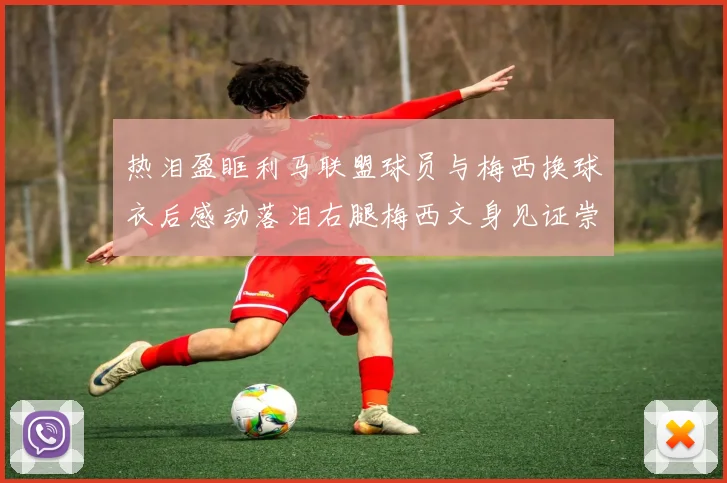 热泪盈眶利马联盟球员与梅西换球衣后感动落泪右腿梅西文身见证崇拜之情