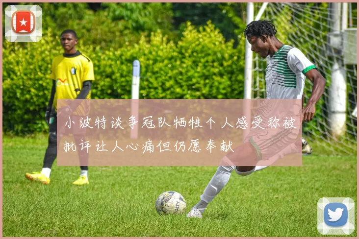 小波特谈争冠队牺牲个人感受称被批评让人心痛但仍愿奉献